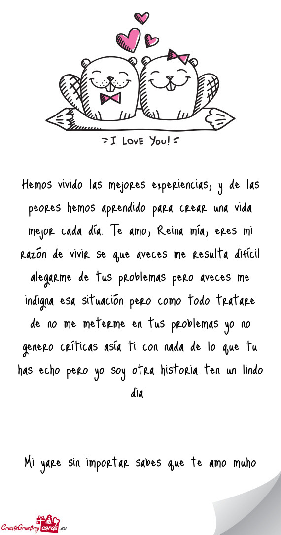 A día. Te amo, Reina mía, eres mi razón de vivir se que aveces me resulta difícil alegarme de tu